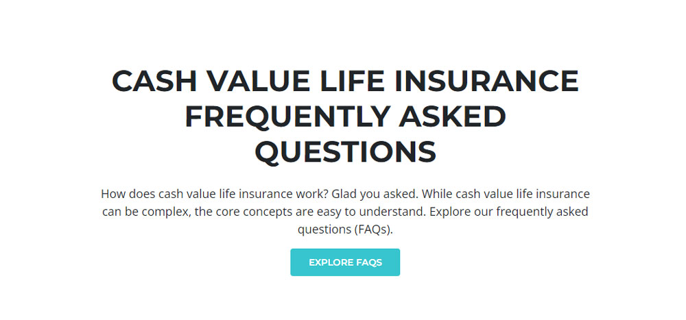 Screenshot of text that says: 'Cash value life insurance frequently asked questions. How does cash value life insurance work? Glad you asked. While cash value life insurance can be complex, the core concepts are easy to understand. Explore our frequently asked questions (FAQs).'