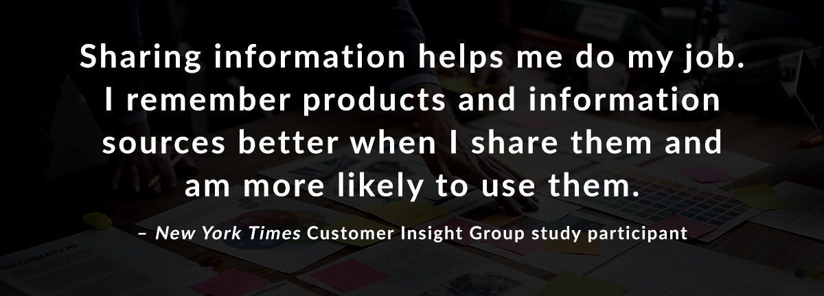 Sharing information helps me do my job. I remember products and information sources better when I share them and am more likely to use them. - New York Times Customer Insight Group study participant