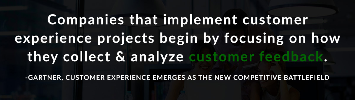 Companies that implement customer experience projects begin by focusing on ways they collect and analyze customer feedback. -Gartner, Customer Experience Emerges as the New Competitive Battlefield