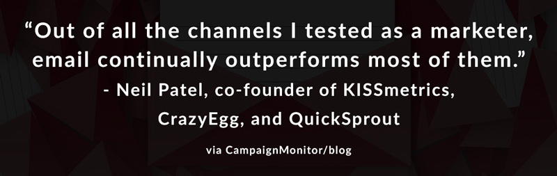 Out of all the channels I tested as a marketer, email continually outperforms most of them. -Neil Patel, co-founder of KISSMetrics, CrazyEgg, and QuickSprout via CampaignMonitor/blog