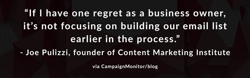If I have one regret as a business owner, it's not focusing on building our email list earlier in the process. -Joe Pulizzi, founder of Content Marketing Institute via CampaignMonitor/blog