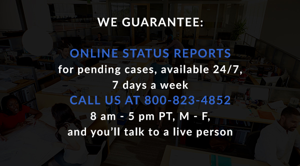 We Guarantee: Online status reports for pending cases, available 24/7, 7 days a week. Call us at 800-823-4852, 8 am - 5 pm PT, M - F, and you'll talk to a live person