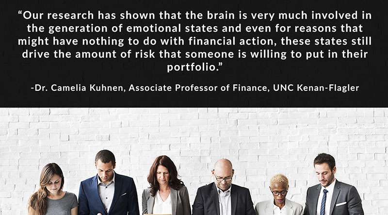 Our research has shown that the brain is very much involved in the generation of emotional states and even for reasons that might have nothing to do with financial action, these states still drive the amount of risk that someone is willing to put in their portfolio. - Dr. Camelia Kuhnen, Associate Professor of Finance, UNC Kenan-Flagler