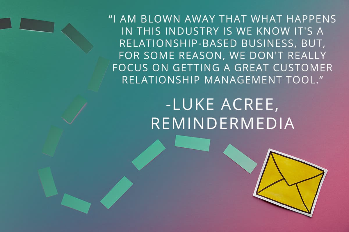 Image with the following quote from Luke Acree of ReminderMedia - I am blown away that what happens in this industry is we know it's a relationship based business, but, for some reason, we don't really focus on getting a great customer relationship management tool